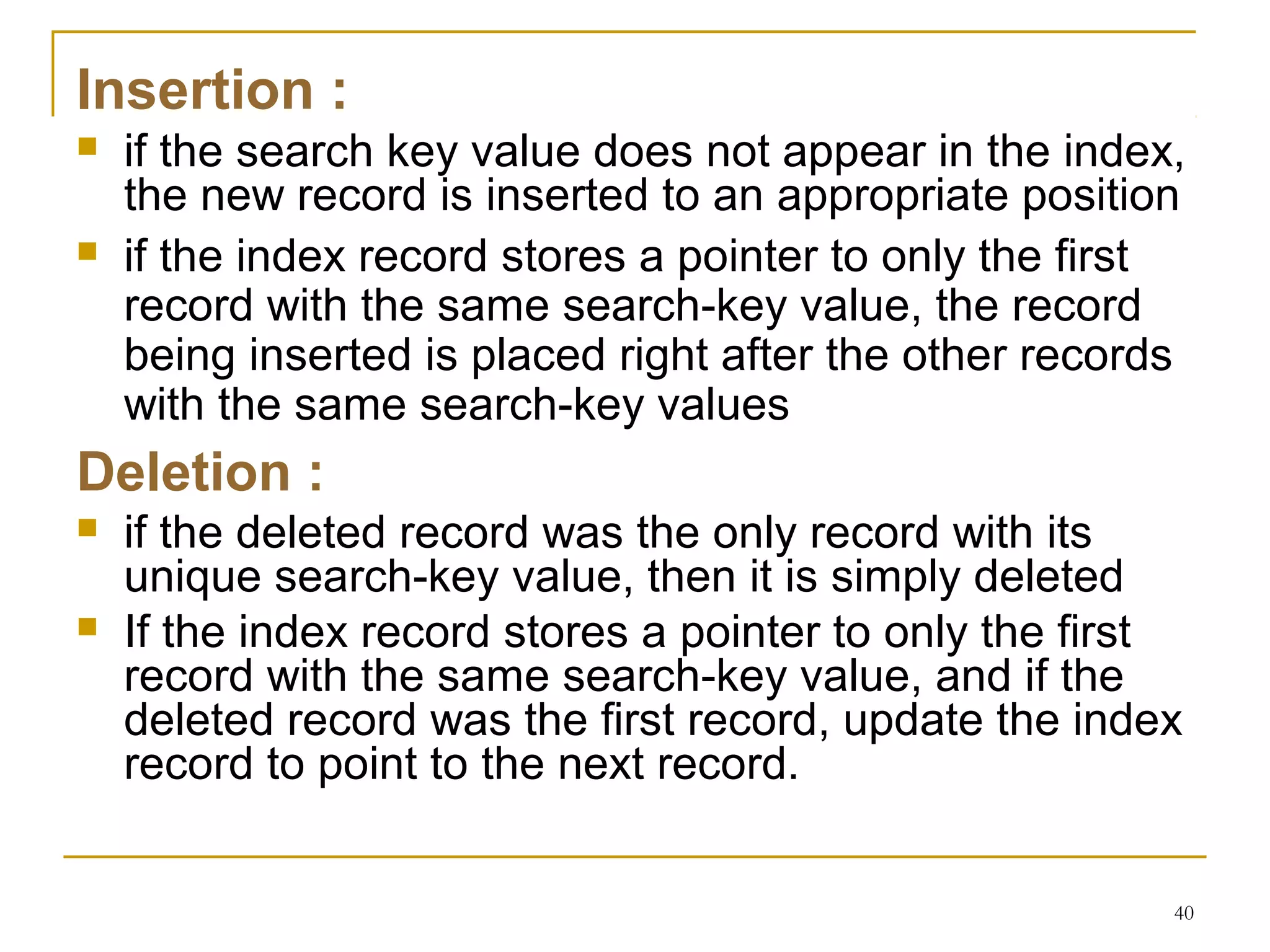 Insertion :
 if the search key value does not appear in the index,
the new record is inserted to an appropriate position
 if the index record stores a pointer to only the first
record with the same search-key value, the record
being inserted is placed right after the other records
with the same search-key values
Deletion :
 if the deleted record was the only record with its
unique search-key value, then it is simply deleted
 If the index record stores a pointer to only the first
record with the same search-key value, and if the
deleted record was the first record, update the index
record to point to the next record.
40
 