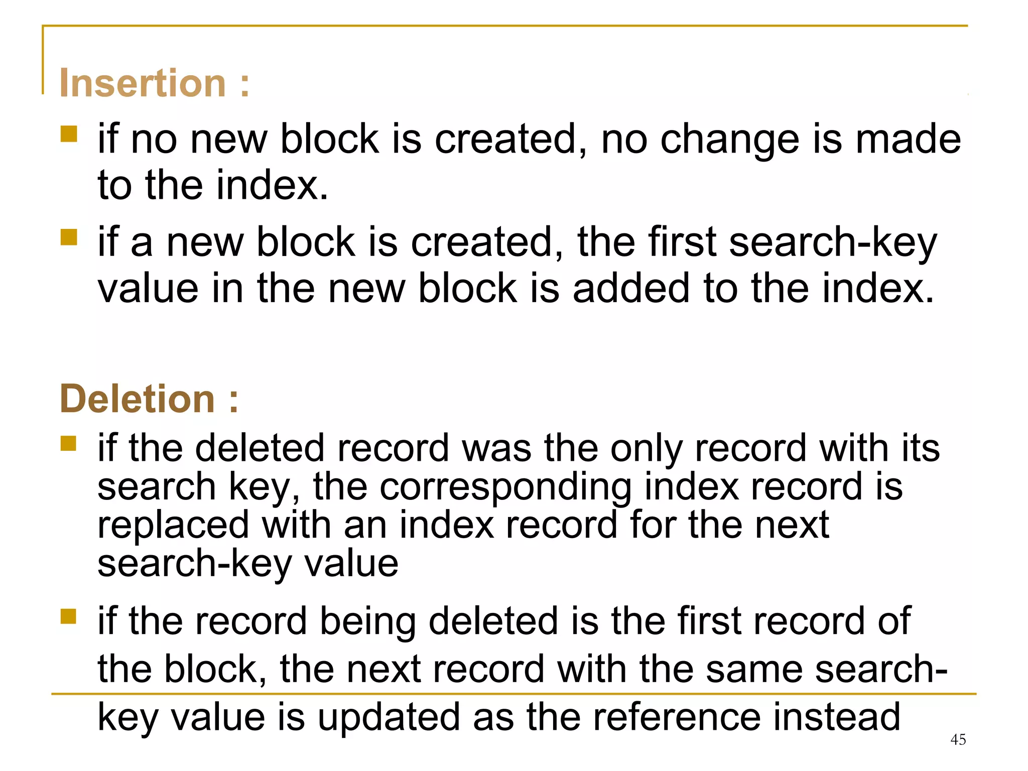 Insertion :
 if no new block is created, no change is made
to the index.
 if a new block is created, the first search-key
value in the new block is added to the index.
Deletion :
 if the deleted record was the only record with its
search key, the corresponding index record is
replaced with an index record for the next
search-key value
 if the record being deleted is the first record of
the block, the next record with the same search-
key value is updated as the reference instead 45
 
