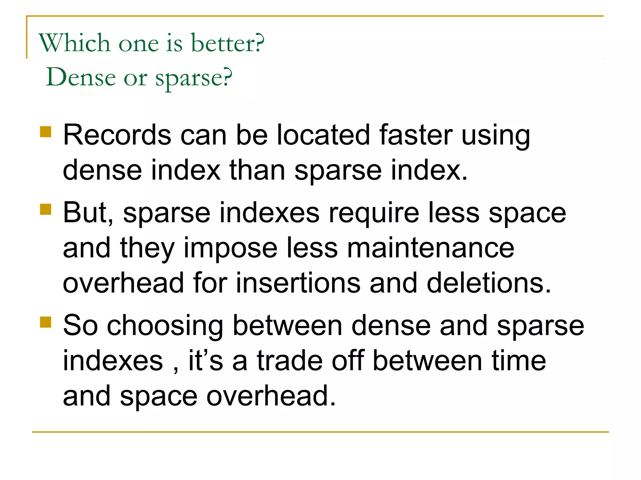 Which one is better?
Dense or sparse?
 Records can be located faster using
dense index than sparse index.
 But, sparse indexes require less space
and they impose less maintenance
overhead for insertions and deletions.
 So choosing between dense and sparse
indexes , it’s a trade off between time
and space overhead.
 