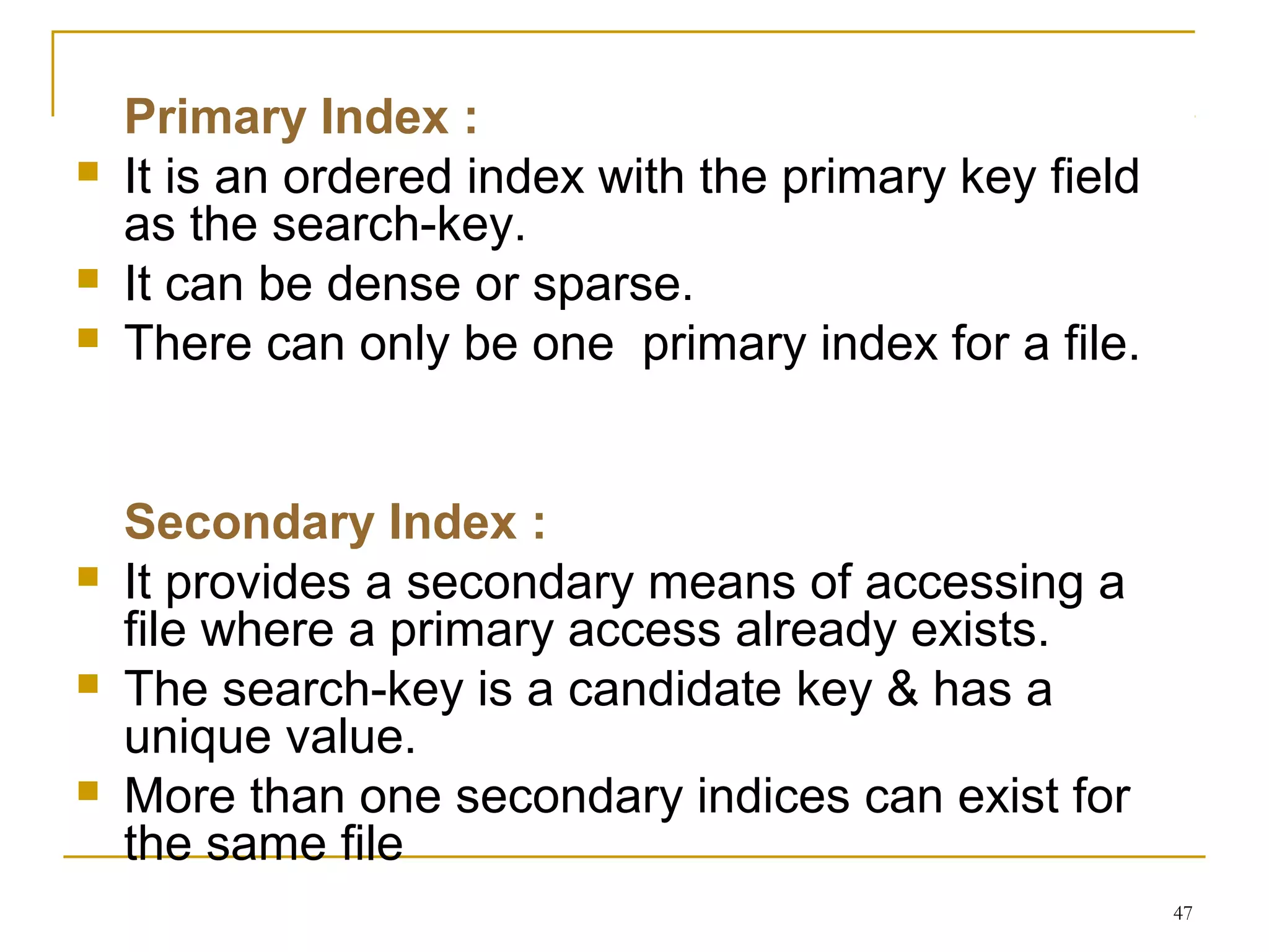 Primary Index :
 It is an ordered index with the primary key field
as the search-key.
 It can be dense or sparse.
 There can only be one primary index for a file.
Secondary Index :
 It provides a secondary means of accessing a
file where a primary access already exists.
 The search-key is a candidate key & has a
unique value.
 More than one secondary indices can exist for
the same file
47
 