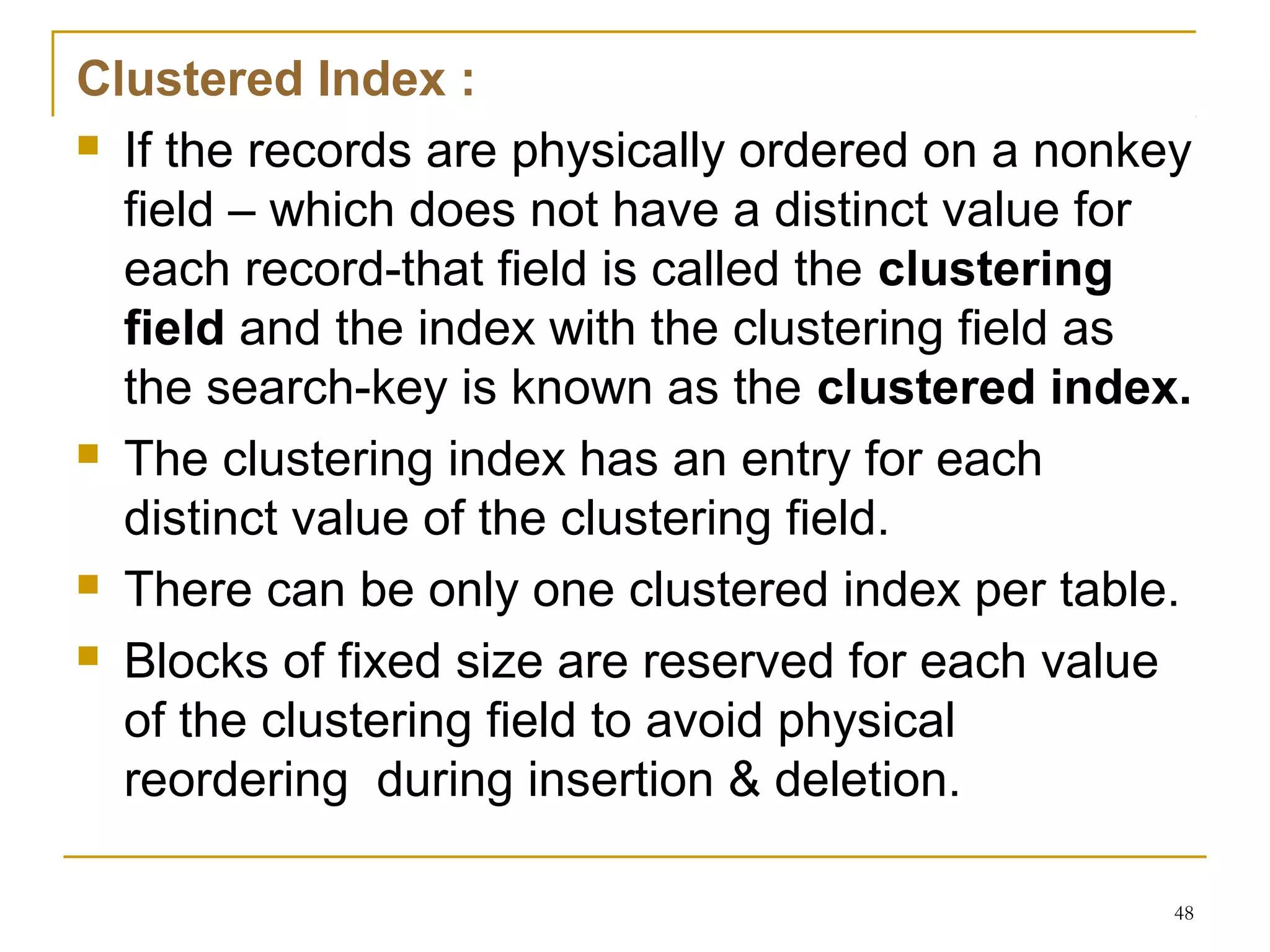 Clustered Index :
 If the records are physically ordered on a nonkey
field – which does not have a distinct value for
each record-that field is called the clustering
field and the index with the clustering field as
the search-key is known as the clustered index.
 The clustering index has an entry for each
distinct value of the clustering field.
 There can be only one clustered index per table.
 Blocks of fixed size are reserved for each value
of the clustering field to avoid physical
reordering during insertion & deletion.
48
 