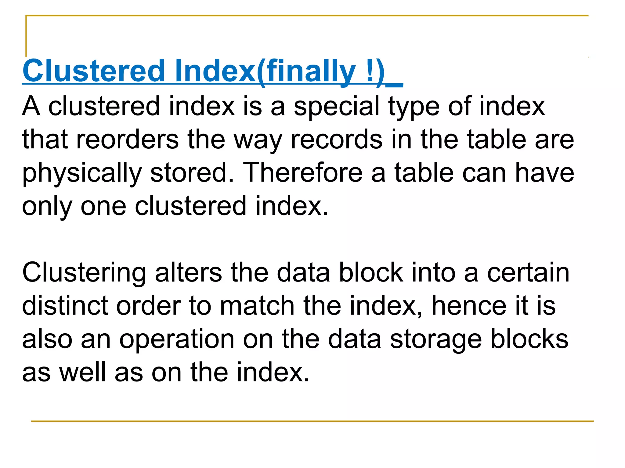 Clustered Index(finally !)_
A clustered index is a special type of index
that reorders the way records in the table are
physically stored. Therefore a table can have
only one clustered index.
Clustering alters the data block into a certain
distinct order to match the index, hence it is
also an operation on the data storage blocks
as well as on the index.
 