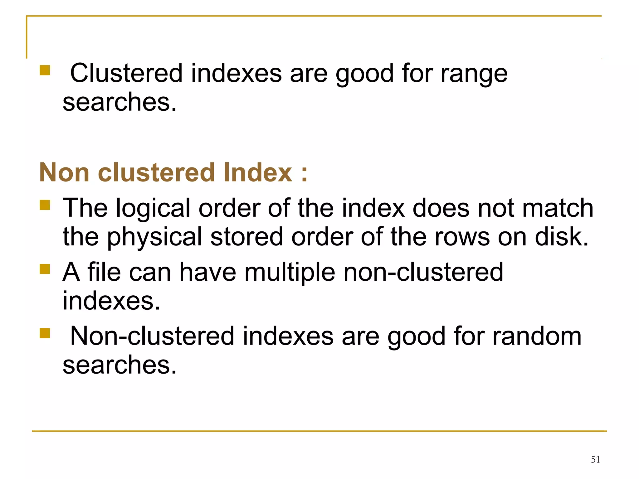  Clustered indexes are good for range
searches.
Non clustered Index :
 The logical order of the index does not match
the physical stored order of the rows on disk.
 A file can have multiple non-clustered
indexes.
 Non-clustered indexes are good for random
searches.
51
 