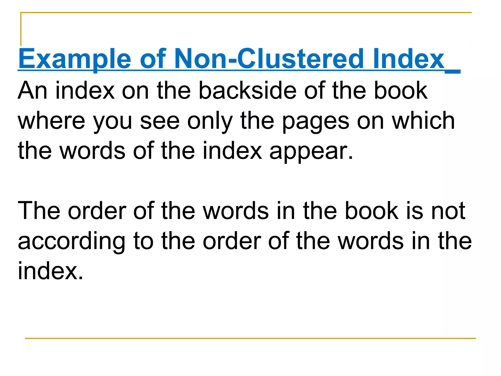 Example of Non-Clustered Index_
An index on the backside of the book
where you see only the pages on which
the words of the index appear.
The order of the words in the book is not
according to the order of the words in the
index.
 