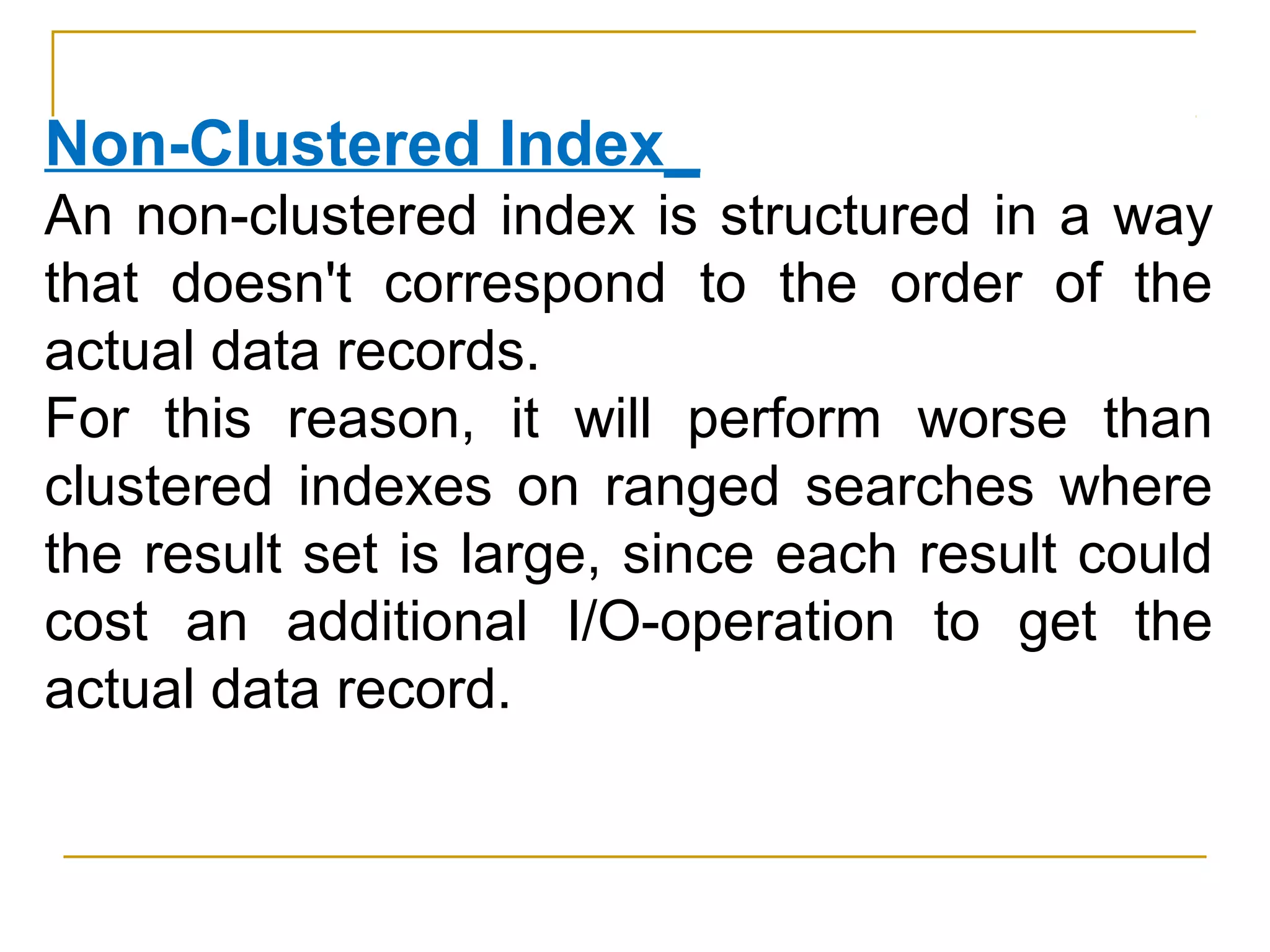 Non-Clustered Index_
An non-clustered index is structured in a way
that doesn't correspond to the order of the
actual data records.
For this reason, it will perform worse than
clustered indexes on ranged searches where
the result set is large, since each result could
cost an additional I/O-operation to get the
actual data record.
 