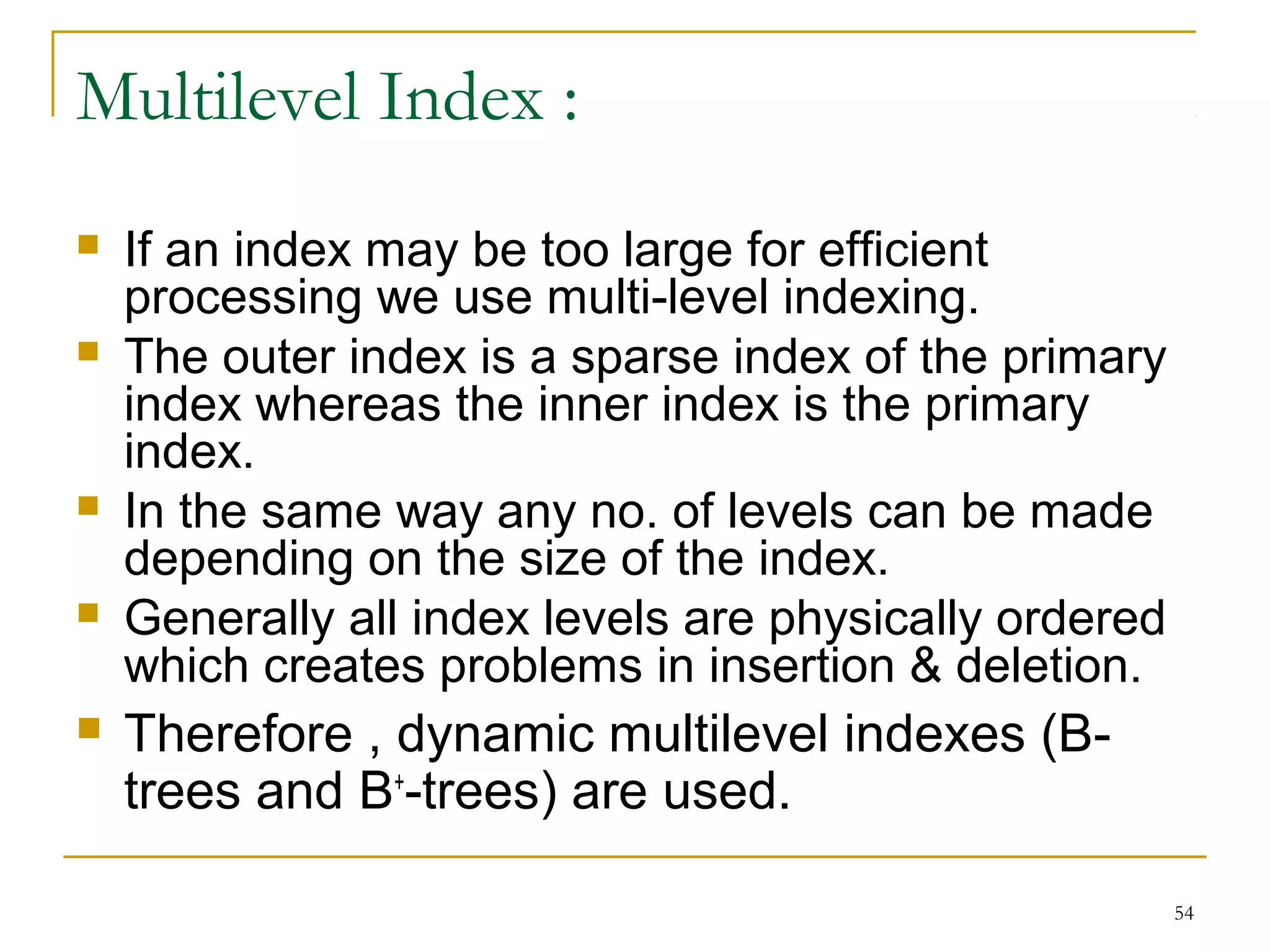 If an index may be too large for efficient
processing we use multi-level indexing.
 The outer index is a sparse index of the primary
index whereas the inner index is the primary
index.
 In the same way any no. of levels can be made
depending on the size of the index.
 Generally all index levels are physically ordered
which creates problems in insertion & deletion.
 Therefore , dynamic multilevel indexes (B-
trees and B+
-trees) are used.
54
Multilevel Index :
 
