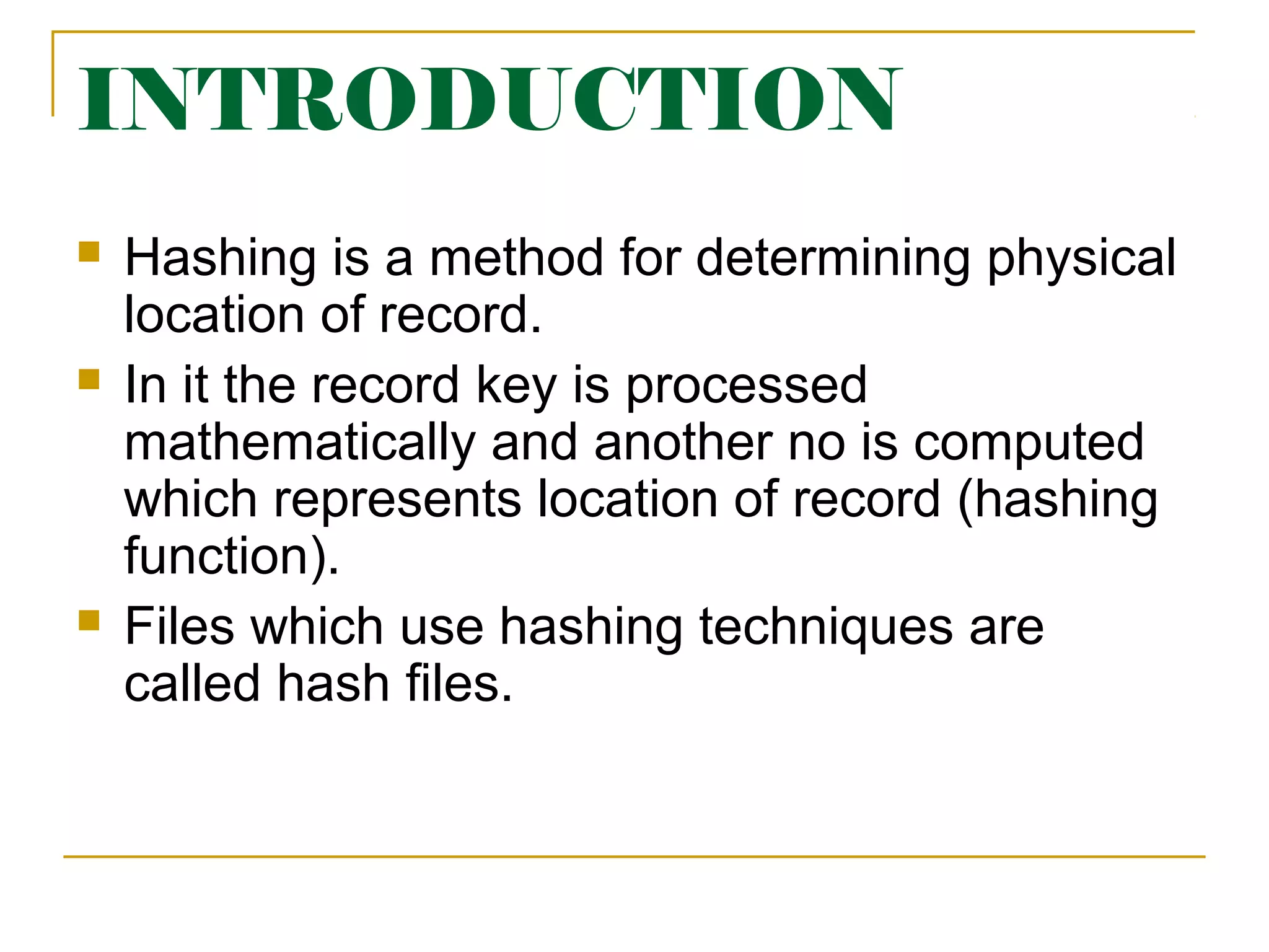 INTRODUCTION
 Hashing is a method for determining physical
location of record.
 In it the record key is processed
mathematically and another no is computed
which represents location of record (hashing
function).
 Files which use hashing techniques are
called hash files.
 