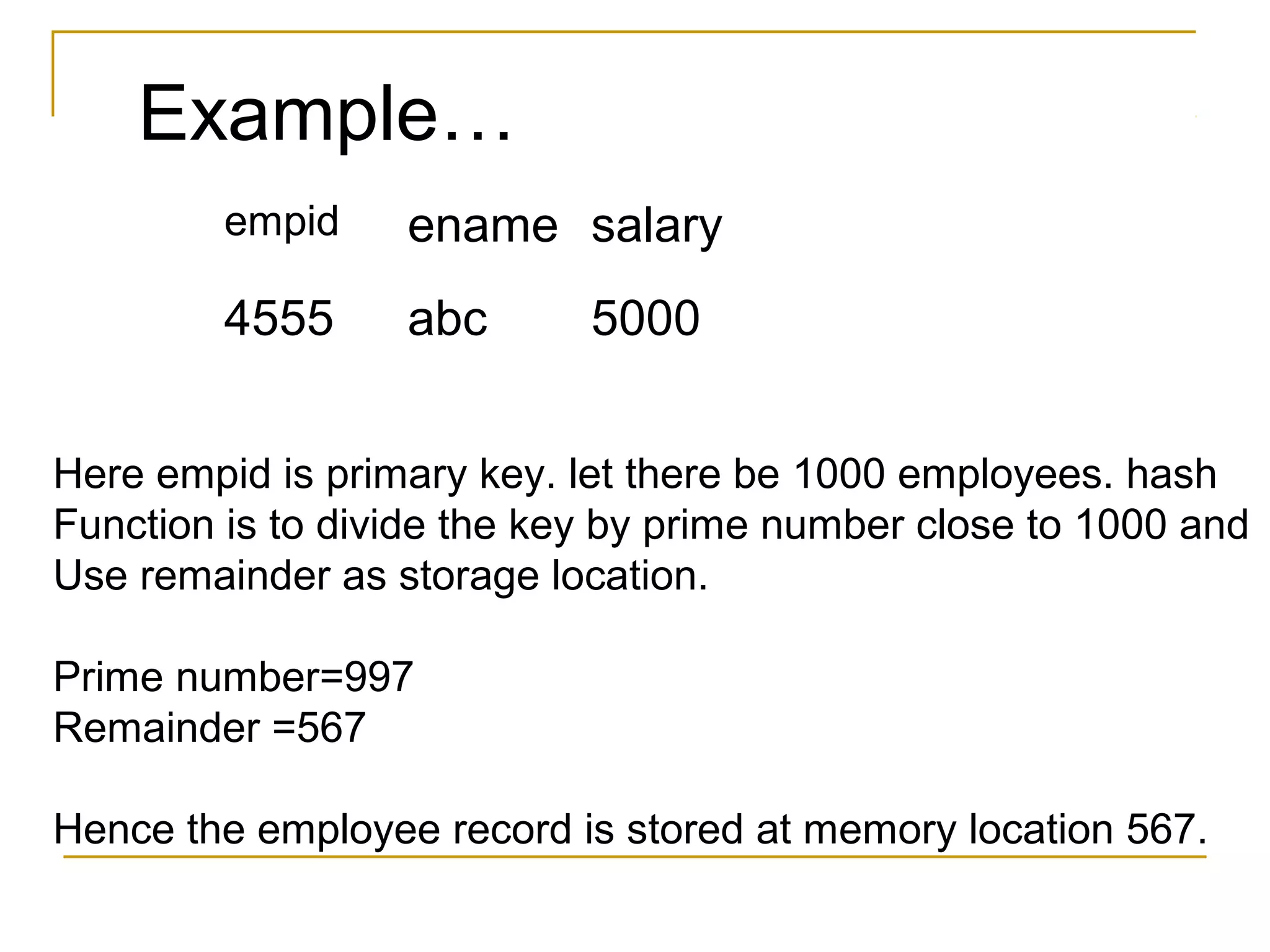 Example…
empid ename salary
4555 abc 5000
Here empid is primary key. let there be 1000 employees. hash
Function is to divide the key by prime number close to 1000 and
Use remainder as storage location.
Prime number=997
Remainder =567
Hence the employee record is stored at memory location 567.
 