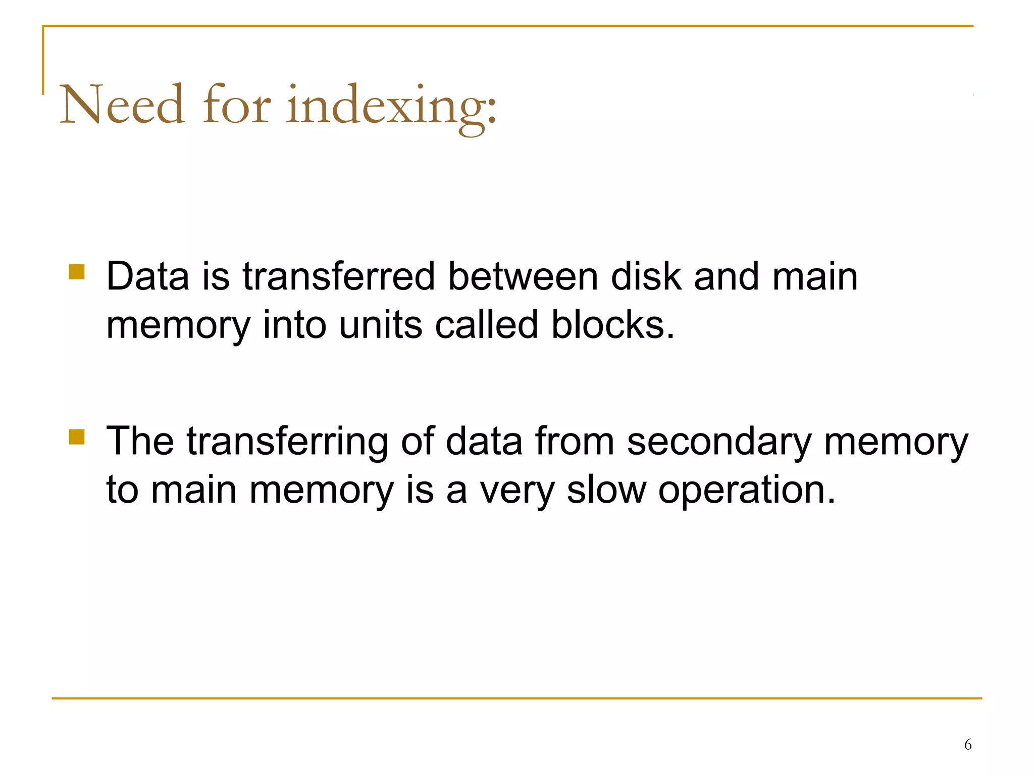 Data is transferred between disk and main
memory into units called blocks.
 The transferring of data from secondary memory
to main memory is a very slow operation.
6
Need for indexing:
 