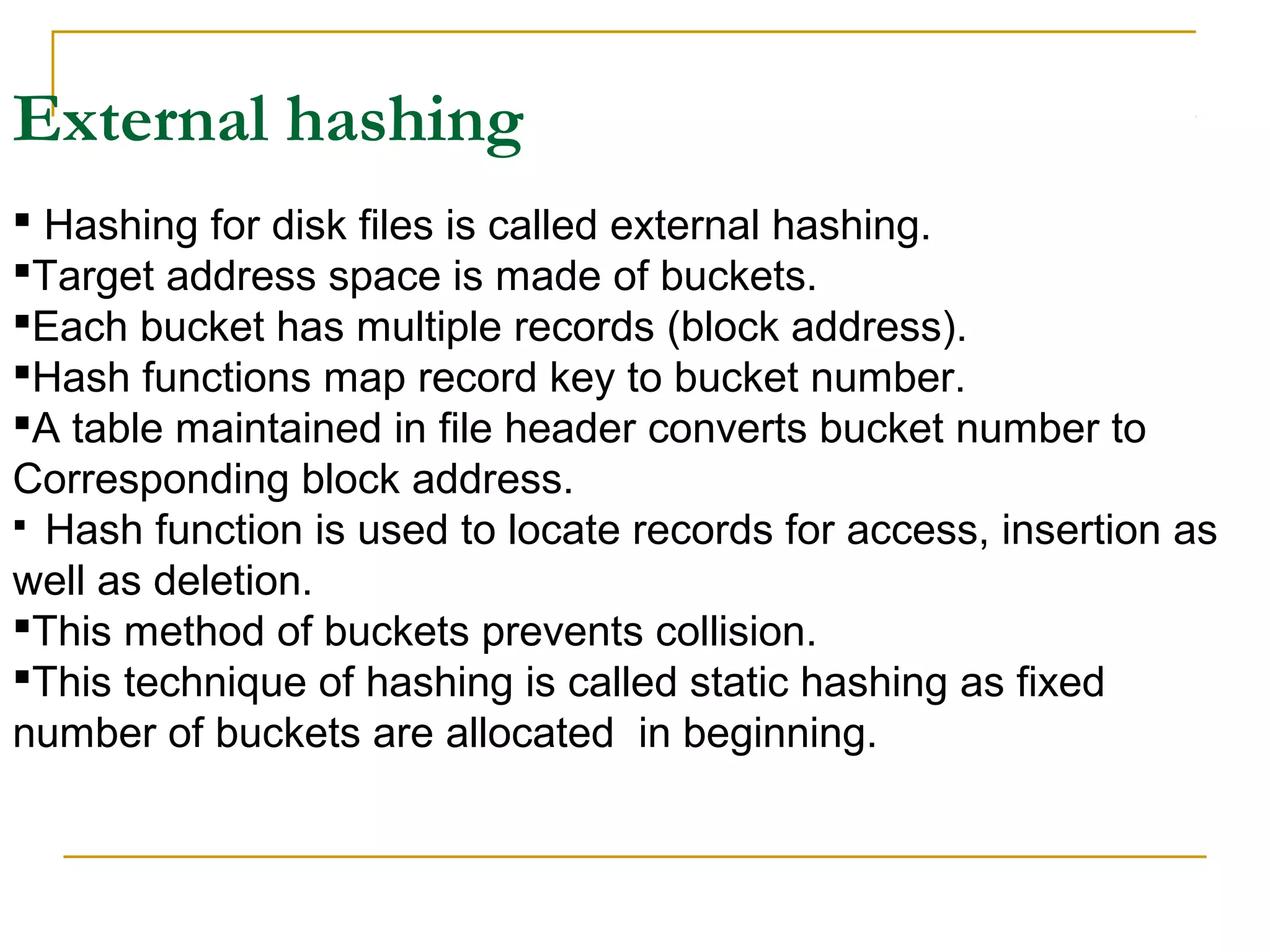 External hashing
 Hashing for disk files is called external hashing.
Target address space is made of buckets.
Each bucket has multiple records (block address).
Hash functions map record key to bucket number.
A table maintained in file header converts bucket number to
Corresponding block address.
 Hash function is used to locate records for access, insertion as
well as deletion.
This method of buckets prevents collision.
This technique of hashing is called static hashing as fixed
number of buckets are allocated in beginning.
 