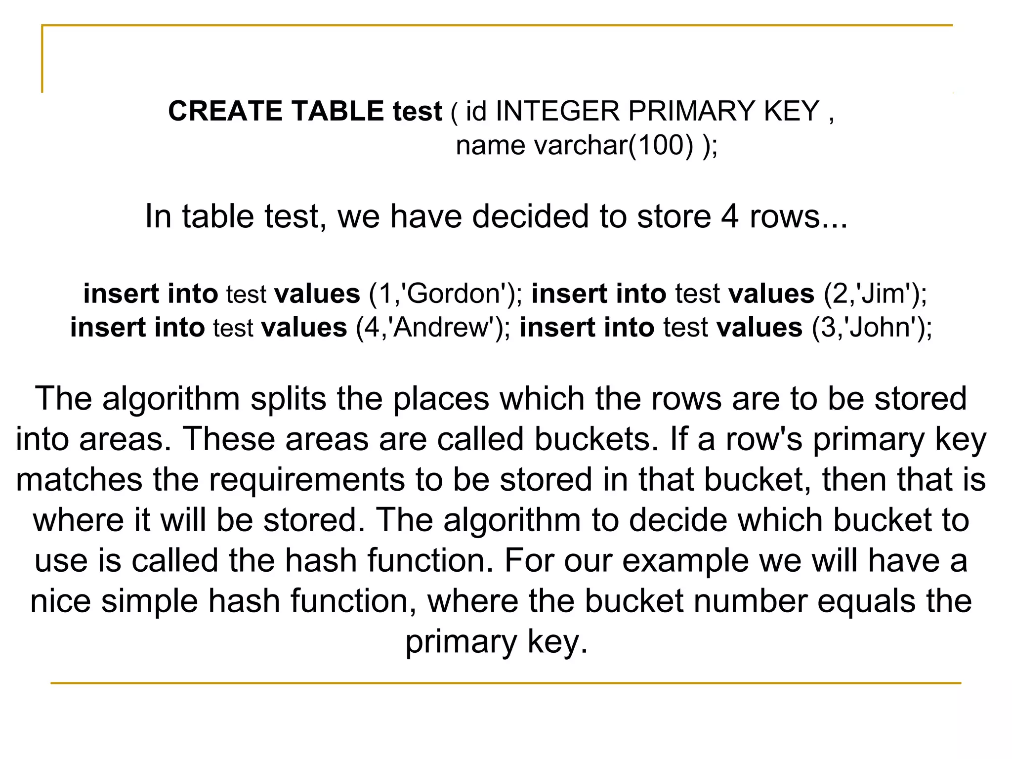 CREATE TABLE test ( id INTEGER PRIMARY KEY ,
name varchar(100) );
In table test, we have decided to store 4 rows...
insert into test values (1,'Gordon'); insert into test values (2,'Jim');
insert into test values (4,'Andrew'); insert into test values (3,'John');
The algorithm splits the places which the rows are to be stored
into areas. These areas are called buckets. If a row's primary key
matches the requirements to be stored in that bucket, then that is
where it will be stored. The algorithm to decide which bucket to
use is called the hash function. For our example we will have a
nice simple hash function, where the bucket number equals the
primary key.
 