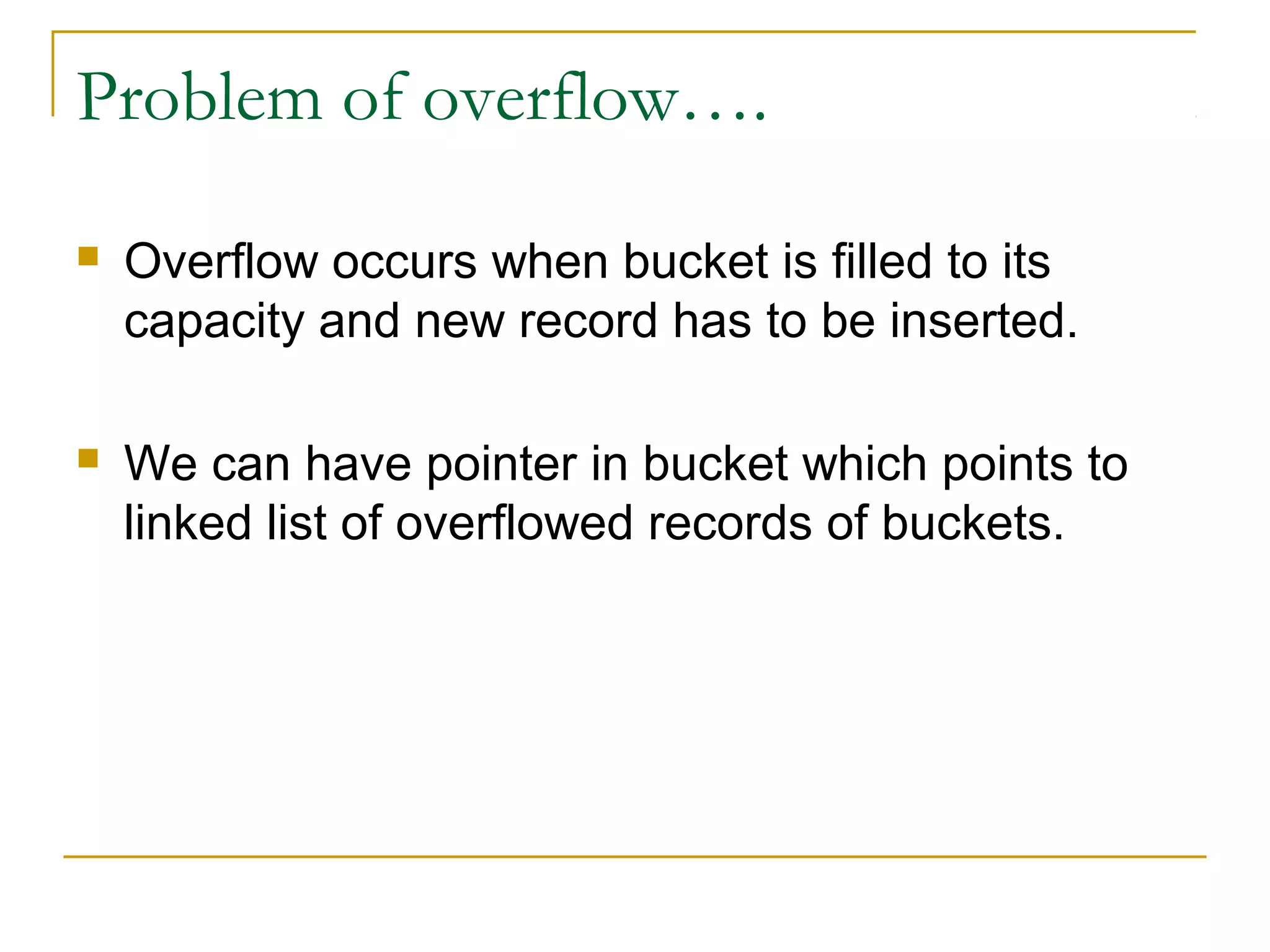 Problem of overflow….
 Overflow occurs when bucket is filled to its
capacity and new record has to be inserted.
 We can have pointer in bucket which points to
linked list of overflowed records of buckets.
 