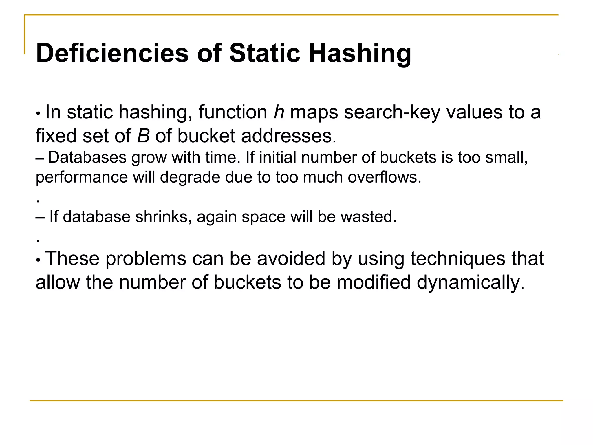 Deficiencies of Static Hashing
• In static hashing, function h maps search-key values to a
fixed set of B of bucket addresses.
– Databases grow with time. If initial number of buckets is too small,
performance will degrade due to too much overflows.
.
– If database shrinks, again space will be wasted.
.
• These problems can be avoided by using techniques that
allow the number of buckets to be modified dynamically.
 