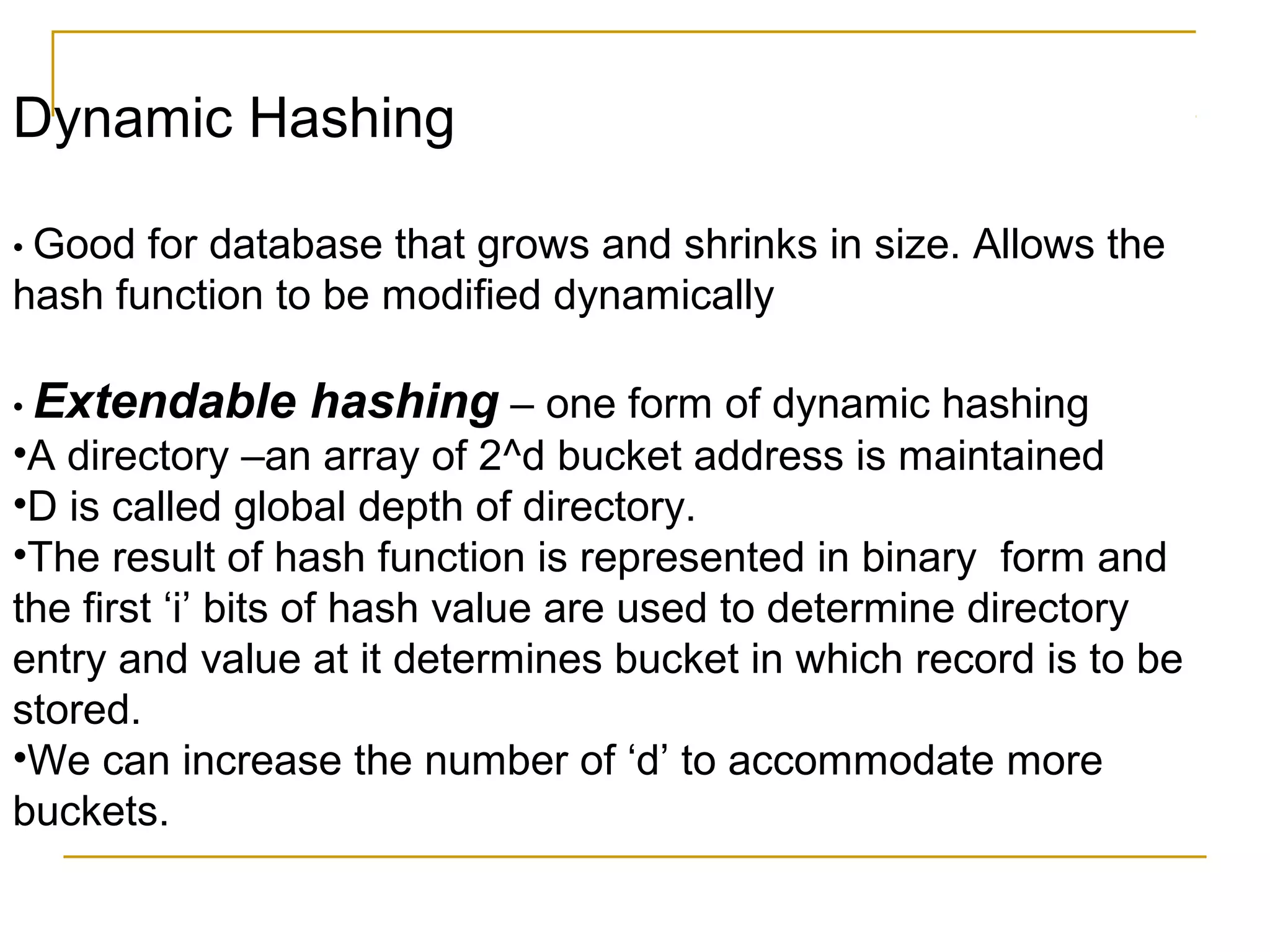 Dynamic Hashing
• Good for database that grows and shrinks in size. Allows the
hash function to be modified dynamically
• Extendable hashing – one form of dynamic hashing
•A directory –an array of 2^d bucket address is maintained
•D is called global depth of directory.
•The result of hash function is represented in binary form and
the first ‘i’ bits of hash value are used to determine directory
entry and value at it determines bucket in which record is to be
stored.
•We can increase the number of ‘d’ to accommodate more
buckets.
 