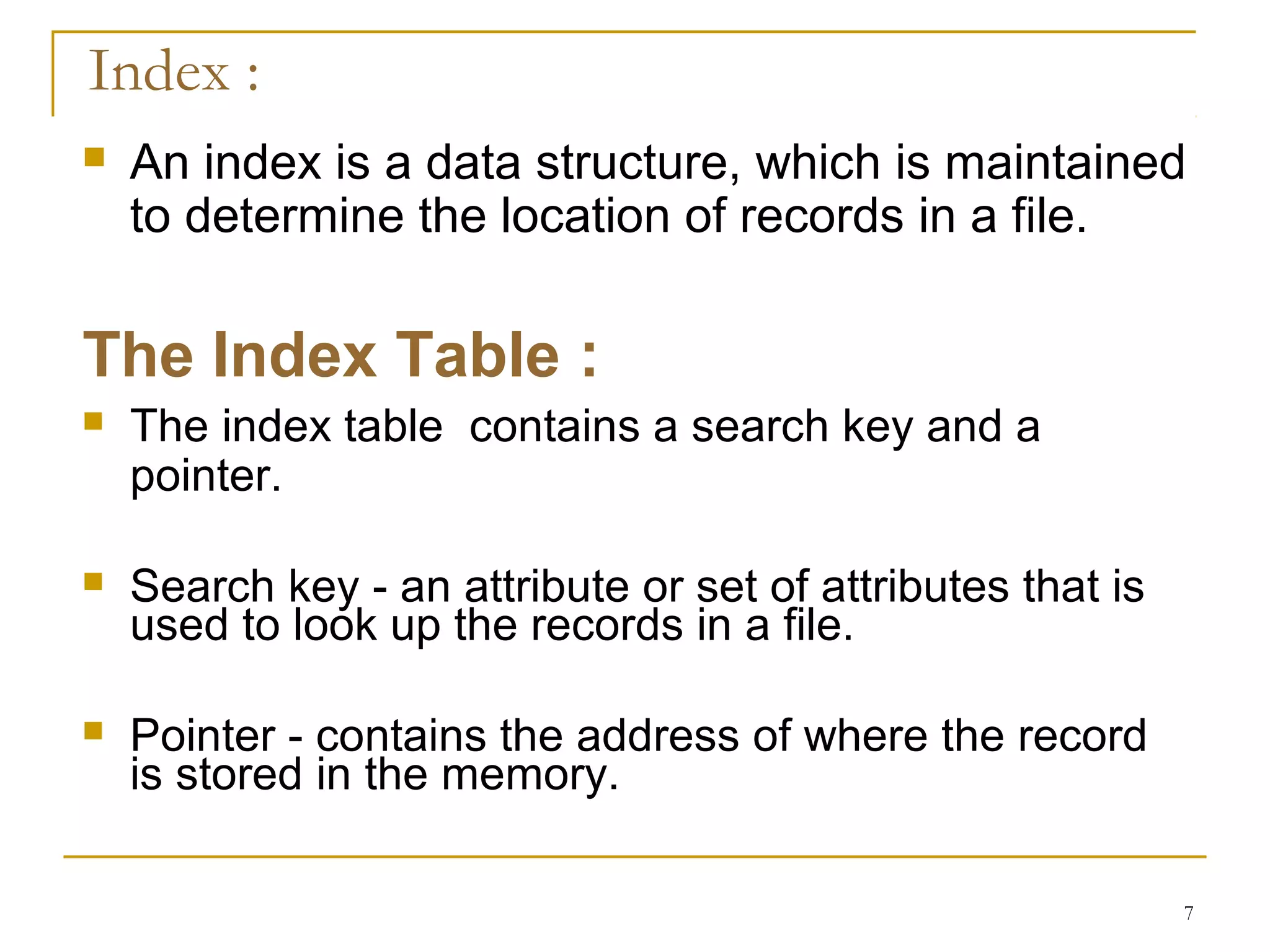  An index is a data structure, which is maintained
to determine the location of records in a file.
The Index Table :
 The index table contains a search key and a
pointer.
 Search key - an attribute or set of attributes that is
used to look up the records in a file.
 Pointer - contains the address of where the record
is stored in the memory.
7
Index :
 
