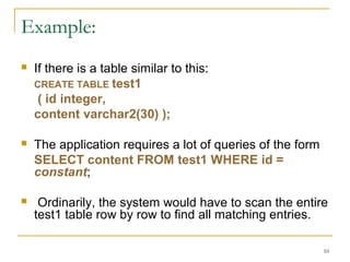  If there is a table similar to this:
CREATE TABLE test1
( id integer,
content varchar2(30) );
 The application requires a lot of queries of the form
SELECT content FROM test1 WHERE id =
constant;
 Ordinarily, the system would have to scan the entire
test1 table row by row to find all matching entries.
10
Example:
 