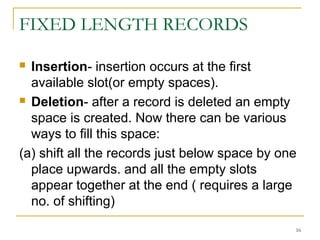 FIXED LENGTH RECORDS
 Insertion- insertion occurs at the first
available slot(or empty spaces).
 Deletion- after a record is deleted an empty
space is created. Now there can be various
ways to fill this space:
(a) shift all the records just below space by one
place upwards. and all the empty slots
appear together at the end ( requires a large
no. of shifting)
16
 