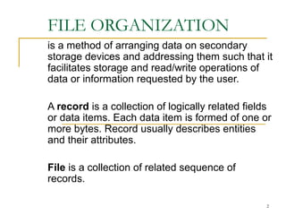 FILE ORGANIZATION
is a method of arranging data on secondary
storage devices and addressing them such that it
facilitates storage and read/write operations of
data or information requested by the user.
A record is a collection of logically related fields
or data items. Each data item is formed of one or
more bytes. Record usually describes entities
and their attributes.
File is a collection of related sequence of
records.
2
 