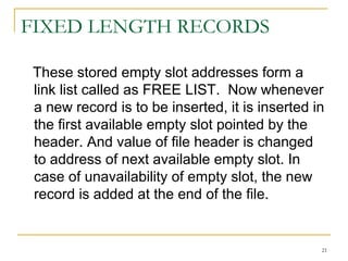 FIXED LENGTH RECORDS
These stored empty slot addresses form a
link list called as FREE LIST. Now whenever
a new record is to be inserted, it is inserted in
the first available empty slot pointed by the
header. And value of file header is changed
to address of next available empty slot. In
case of unavailability of empty slot, the new
record is added at the end of the file.
21
 