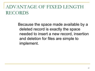 ADVANTAGE OF FIXED LENGTH
RECORDS
Because the space made available by a
deleted record is exactly the space
needed to insert a new record, insertion
and deletion for files are simple to
implement.
22
 
