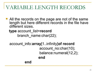 VARIABLE LENGTH RECORDS
 All the records on the page are not of the same
length but here different records in the file have
different sizes.
type account_list=record
branch_name:char(22);
account_info:array[1..infinity]of record
account_no:char(10);
balance:numeral(12,2);
end
end
23
 