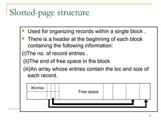 Slotted-page structure
 Used for organizing records within a single block .
 There is a header at the beginning of each block
containing the following information:
(i)The no. of record entries .
(ii)The end of free space in the block
(iii)An array whose entries contain the loc and size of
each record.
Free space
#Entries
27
 