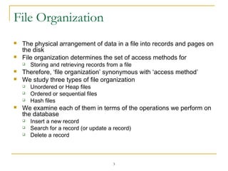 3
File Organization
 The physical arrangement of data in a file into records and pages on
the disk
 File organization determines the set of access methods for
 Storing and retrieving records from a file
 Therefore, ‘file organization’ synonymous with ‘access method’
 We study three types of file organization
 Unordered or Heap files
 Ordered or sequential files
 Hash files
 We examine each of them in terms of the operations we perform on
the database
 Insert a new record
 Search for a record (or update a record)
 Delete a record
 