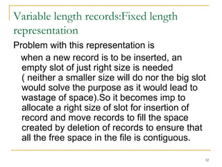 Variable length records:Fixed length
representation
Problem with this representation is
when a new record is to be inserted, an
empty slot of just right size is needed
( neither a smaller size will do nor the big slot
would solve the purpose as it would lead to
wastage of space).So it becomes imp to
allocate a right size of slot for insertion of
record and move records to fill the space
created by deletion of records to ensure that
all the free space in the file is contiguous.
32
 
