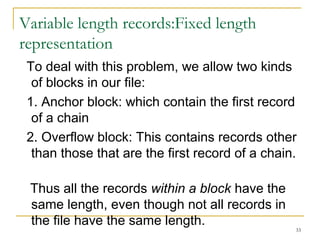Variable length records:Fixed length
representation
To deal with this problem, we allow two kinds
of blocks in our file:
1. Anchor block: which contain the first record
of a chain
2. Overflow block: This contains records other
than those that are the first record of a chain.
Thus all the records within a block have the
same length, even though not all records in
the file have the same length.
33
 