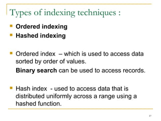  Ordered indexing
 Hashed indexing
 Ordered index – which is used to access data
sorted by order of values.
Binary search can be used to access records.
 Hash index - used to access data that is
distributed uniformly across a range using a
hashed function.
37
Types of indexing techniques :
 