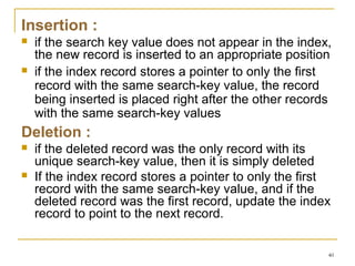 Insertion :
 if the search key value does not appear in the index,
the new record is inserted to an appropriate position
 if the index record stores a pointer to only the first
record with the same search-key value, the record
being inserted is placed right after the other records
with the same search-key values
Deletion :
 if the deleted record was the only record with its
unique search-key value, then it is simply deleted
 If the index record stores a pointer to only the first
record with the same search-key value, and if the
deleted record was the first record, update the index
record to point to the next record.
40
 