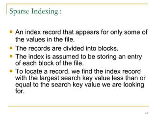  An index record that appears for only some of
the values in the file.
 The records are divided into blocks.
 The index is assumed to be storing an entry
of each block of the file.
 To locate a record, we find the index record
with the largest search key value less than or
equal to the search key value we are looking
for.
43
Sparse Indexing :
 