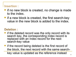 Insertion :
 if no new block is created, no change is made
to the index.
 if a new block is created, the first search-key
value in the new block is added to the index.
Deletion :
 if the deleted record was the only record with its
search key, the corresponding index record is
replaced with an index record for the next
search-key value
 if the record being deleted is the first record of
the block, the next record with the same search-
key value is updated as the reference instead 45
 