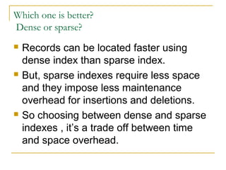 Which one is better?
Dense or sparse?
 Records can be located faster using
dense index than sparse index.
 But, sparse indexes require less space
and they impose less maintenance
overhead for insertions and deletions.
 So choosing between dense and sparse
indexes , it’s a trade off between time
and space overhead.
 
