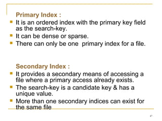 Primary Index :
 It is an ordered index with the primary key field
as the search-key.
 It can be dense or sparse.
 There can only be one primary index for a file.
Secondary Index :
 It provides a secondary means of accessing a
file where a primary access already exists.
 The search-key is a candidate key & has a
unique value.
 More than one secondary indices can exist for
the same file
47
 