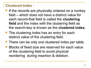 Clustered Index :
 If the records are physically ordered on a nonkey
field – which does not have a distinct value for
each record-that field is called the clustering
field and the index with the clustering field as
the search-key is known as the clustered index.
 The clustering index has an entry for each
distinct value of the clustering field.
 There can be only one clustered index per table.
 Blocks of fixed size are reserved for each value
of the clustering field to avoid physical
reordering during insertion & deletion.
48
 