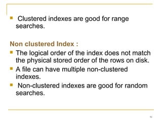  Clustered indexes are good for range
searches.
Non clustered Index :
 The logical order of the index does not match
the physical stored order of the rows on disk.
 A file can have multiple non-clustered
indexes.
 Non-clustered indexes are good for random
searches.
51
 