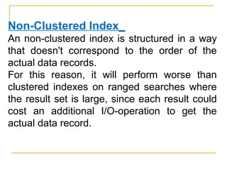 Non-Clustered Index_
An non-clustered index is structured in a way
that doesn't correspond to the order of the
actual data records.
For this reason, it will perform worse than
clustered indexes on ranged searches where
the result set is large, since each result could
cost an additional I/O-operation to get the
actual data record.
 