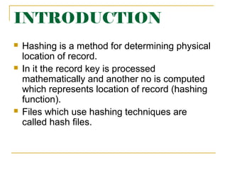 INTRODUCTION
 Hashing is a method for determining physical
location of record.
 In it the record key is processed
mathematically and another no is computed
which represents location of record (hashing
function).
 Files which use hashing techniques are
called hash files.
 