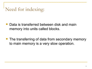  Data is transferred between disk and main
memory into units called blocks.
 The transferring of data from secondary memory
to main memory is a very slow operation.
6
Need for indexing:
 