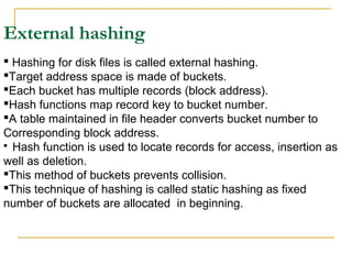 External hashing
 Hashing for disk files is called external hashing.
Target address space is made of buckets.
Each bucket has multiple records (block address).
Hash functions map record key to bucket number.
A table maintained in file header converts bucket number to
Corresponding block address.
 Hash function is used to locate records for access, insertion as
well as deletion.
This method of buckets prevents collision.
This technique of hashing is called static hashing as fixed
number of buckets are allocated in beginning.
 