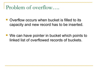 Problem of overflow….
 Overflow occurs when bucket is filled to its
capacity and new record has to be inserted.
 We can have pointer in bucket which points to
linked list of overflowed records of buckets.
 