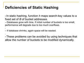Deficiencies of Static Hashing
• In static hashing, function h maps search-key values to a
fixed set of B of bucket addresses.
– Databases grow with time. If initial number of buckets is too small,
performance will degrade due to too much overflows.
.
– If database shrinks, again space will be wasted.
.
• These problems can be avoided by using techniques that
allow the number of buckets to be modified dynamically.
 