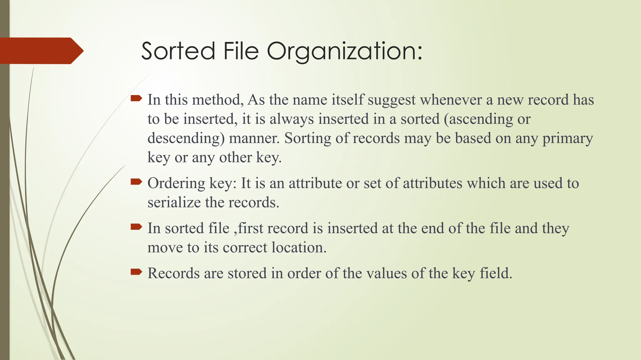 Sorted File Organization:
 In this method, As the name itself suggest whenever a new record has
to be inserted, it is always inserted in a sorted (ascending or
descending) manner. Sorting of records may be based on any primary
key or any other key.
 Ordering key: It is an attribute or set of attributes which are used to
serialize the records.
 In sorted file ,first record is inserted at the end of the file and they
move to its correct location.
 Records are stored in order of the values of the key field.
 