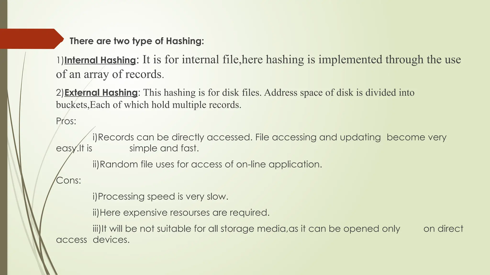  There are two type of Hashing:
1)Internal Hashing: It is for internal file,here hashing is implemented through the use
of an array of records.
2)External Hashing: This hashing is for disk files. Address space of disk is divided into
buckets,Each of which hold multiple records.
Pros:
i)Records can be directly accessed. File accessing and updating become very
easy.It is simple and fast.
ii)Random file uses for access of on-line application.
Cons:
i)Processing speed is very slow.
ii)Here expensive resourses are required.
iii)It will be not suitable for all storage media,as it can be opened only on direct
access devices.
 