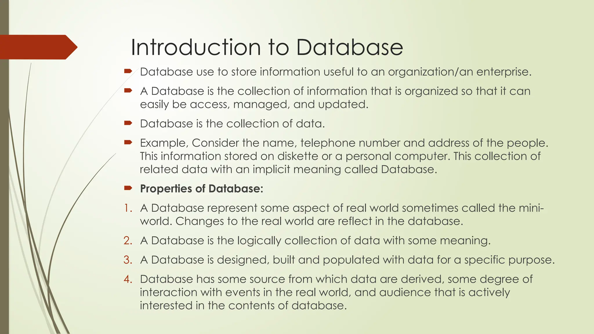 Introduction to Database
 Database use to store information useful to an organization/an enterprise.
 A Database is the collection of information that is organized so that it can
easily be access, managed, and updated.
 Database is the collection of data.
 Example, Consider the name, telephone number and address of the people.
This information stored on diskette or a personal computer. This collection of
related data with an implicit meaning called Database.
 Properties of Database:
1. A Database represent some aspect of real world sometimes called the mini-
world. Changes to the real world are reflect in the database.
2. A Database is the logically collection of data with some meaning.
3. A Database is designed, built and populated with data for a specific purpose.
4. Database has some source from which data are derived, some degree of
interaction with events in the real world, and audience that is actively
interested in the contents of database.
 