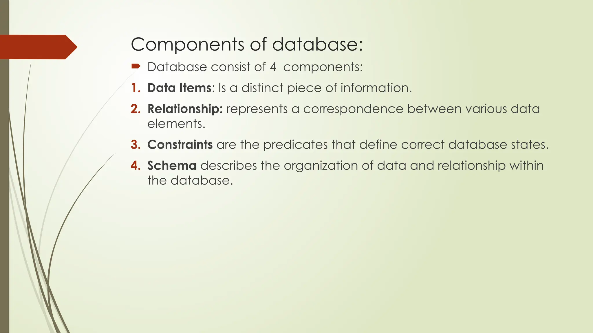 Components of database:
 Database consist of 4 components:
1. Data Items: Is a distinct piece of information.
2. Relationship: represents a correspondence between various data
elements.
3. Constraints are the predicates that define correct database states.
4. Schema describes the organization of data and relationship within
the database.
 