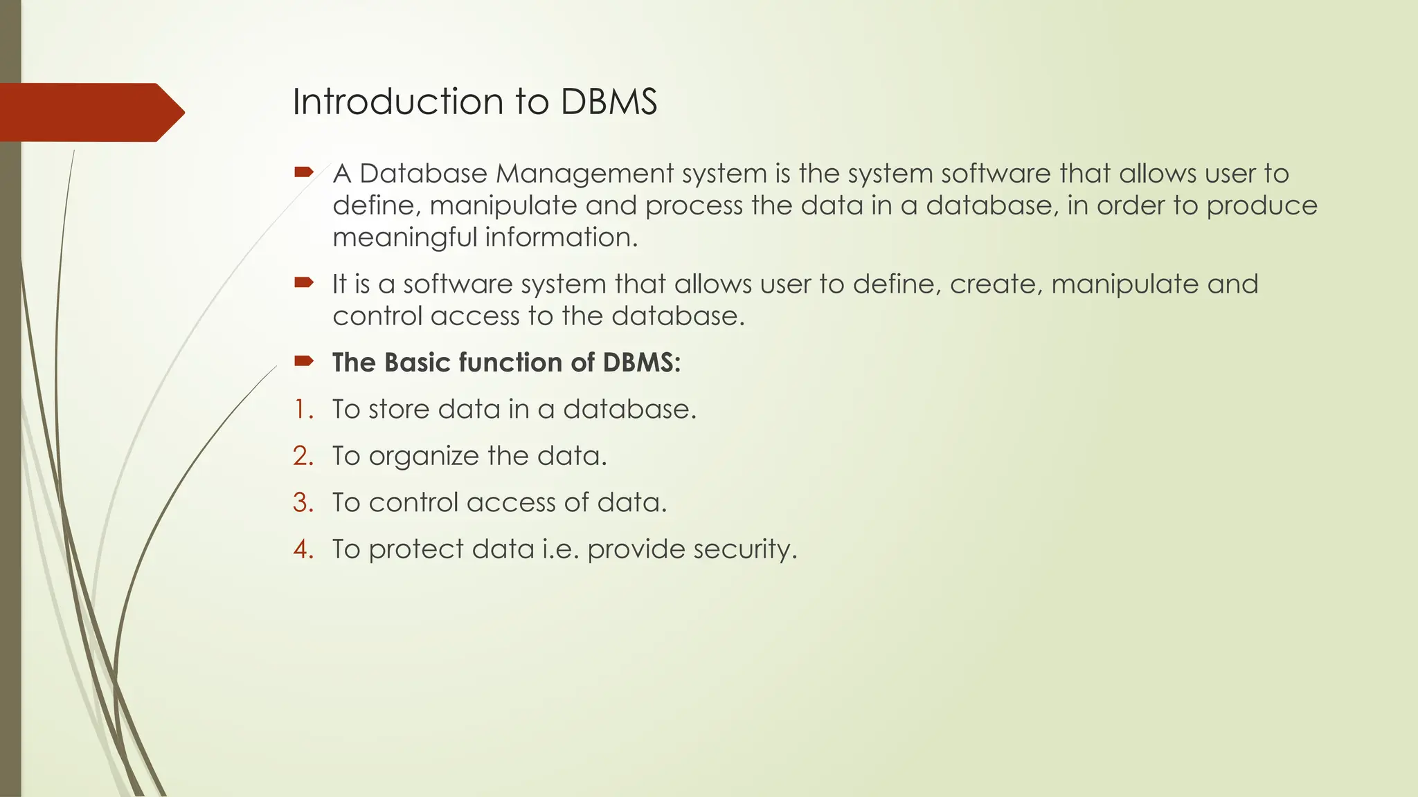 Introduction to DBMS
 A Database Management system is the system software that allows user to
define, manipulate and process the data in a database, in order to produce
meaningful information.
 It is a software system that allows user to define, create, manipulate and
control access to the database.
 The Basic function of DBMS:
1. To store data in a database.
2. To organize the data.
3. To control access of data.
4. To protect data i.e. provide security.
 