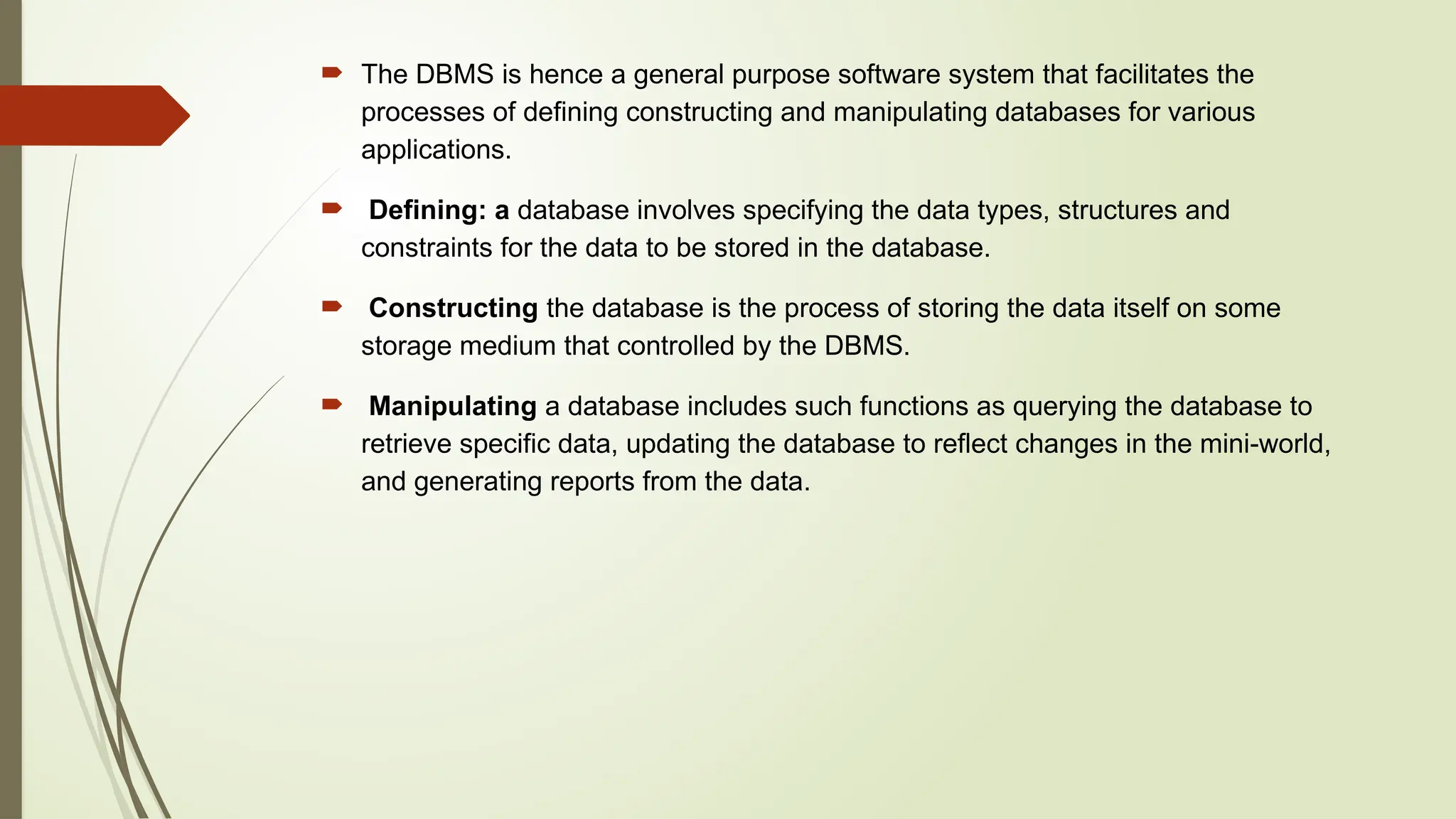 The DBMS is hence a general purpose software system that facilitates the
processes of defining constructing and manipulating databases for various
applications.
 Defining: a database involves specifying the data types, structures and
constraints for the data to be stored in the database.
 Constructing the database is the process of storing the data itself on some
storage medium that controlled by the DBMS.
 Manipulating a database includes such functions as querying the database to
retrieve specific data, updating the database to reflect changes in the mini-world,
and generating reports from the data.
 