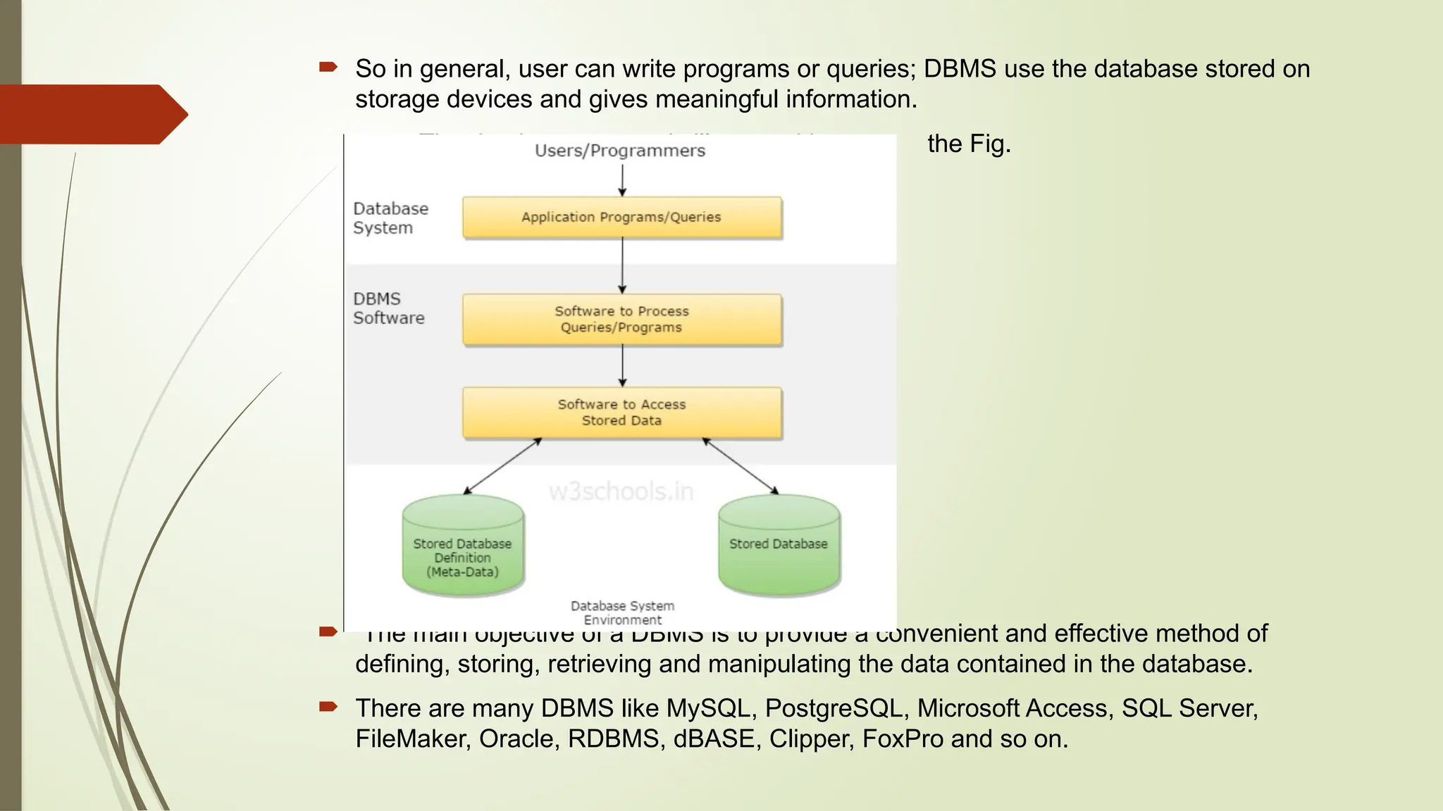  So in general, user can write programs or queries; DBMS use the database stored on
storage devices and gives meaningful information.
The database system is illustrated in the Fig.
 The main objective of a DBMS is to provide a convenient and effective method of
defining, storing, retrieving and manipulating the data contained in the database.
 There are many DBMS like MySQL, PostgreSQL, Microsoft Access, SQL Server,
FileMaker, Oracle, RDBMS, dBASE, Clipper, FoxPro and so on.
 
